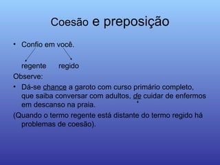 Coesão  e preposição Confio em você. regente  regido  Observe: Dá-se  chance  a garoto com curso primário completo, que saiba conversar com adultos,  de  cuidar de enfermos em descanso na praia.  (Quando o termo regente está distante do termo regido há problemas de coesão).  