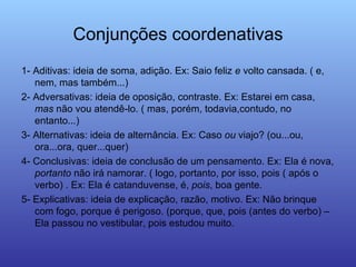 Conjunções coordenativas 1- Aditivas: ideia de soma, adição. Ex: Saio feliz  e  volto cansada. ( e, nem, mas também...) 2- Adversativas: ideia de oposição, contraste. Ex: Estarei em casa,  mas  não vou atendê-lo. ( mas, porém, todavia,contudo, no entanto...) 3- Alternativas: ideia de alternância. Ex: Caso  ou  viajo? (ou...ou, ora...ora, quer...quer) 4- Conclusivas: ideia de conclusão de um pensamento. Ex: Ela é nova,  portanto  não irá namorar. ( logo, portanto, por isso, pois ( após o verbo) . Ex: Ela é catanduvense, é,  pois , boa gente. 5- Explicativas: ideia de explicação, razão, motivo. Ex: Não brinque com fogo, porque é perigoso. (porque, que, pois (antes do verbo) – Ela passou no vestibular, pois estudou muito. 