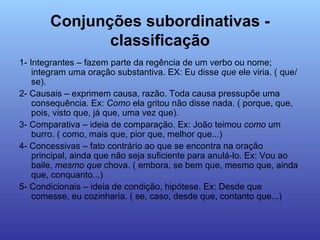 Conjunções subordinativas - classificação 1- Integrantes – fazem parte da regência de um verbo ou nome; integram uma oração substantiva. EX: Eu disse  que  ele viria. ( que/ se). 2- Causais – exprimem causa, razão. Toda causa pressupõe uma consequência. Ex:  Como  ela gritou não disse nada. ( porque, que, pois, visto que, já que, uma vez que). 3- Comparativa – ideia de comparação. Ex: João teimou  como  um burro. ( como, mais que, pior que, melhor que...) 4- Concessivas – fato contrário ao que se encontra na oração principal, ainda que não seja suficiente para anulá-lo. Ex: Vou ao baile,  mesmo   que  chova. ( embora, se bem que, mesmo que, ainda que, conquanto...) 5- Condicionais – ideia de condição, hipótese. Ex: Desde que comesse, eu cozinharia. ( se, caso, desde que, contanto que...) 