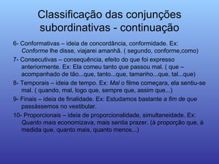 Classificação das conjunções subordinativas - continuação 6- Conformativas – ideia de concordância, conformidade. Ex:  Conforme  lhe disse, viajarei amanhã. ( segundo, conforme,como) 7- Consecutivas – consequência, efeito do que foi expresso anteriormente. Ex: Ela comeu tanto  que  passou mal. ( que – acompanhado de tão...que, tanto...que, tamanho...que, tal...que) 8- Temporais – ideia de tempo. Ex:  Mal  o filme começara, ela sentiu-se mal. ( quando, mal, logo que, sempre que, assim que...) 9- Finais – ideia de finalidade. Ex: Estudamos bastante  a   fim   de   que  passássemos no vestibular. 10- Proporcionais – ideia de proporcionalidade, simultaneidade. Ex:  Quanto   mais  economizava, mais sentia prazer. (à proporção que, à medida que, quanto mais, quanto menos...) 