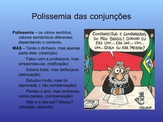 Polissemia   das   conjunções Polissemia  – os vários sentidos, valores semânticos diferentes, dependendo o contexto. MAS  – Terás o dinheiro, mas apenas parte dele. (restrição) Falou com a professora, mas arrependeu-se. (retificação) Estava triste, mas disfarçava. (atenuação) Estudou muito, mas foi reprovada. ( não compensação) Perdeu o ano, mas conheceu vários países. (compensação) Mas e o seu pai? Deixou? (situação, assunto) 