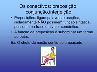 Os conectivos: preposição,
conjunção,interjeição
• Preposições: ligam palavras e orações,
isoladamente NÃO possuem função sintática,
possuem na frase um valor semântico.
• A função da preposição é subordinar um termo
ao outro.
Ex: O chefe da nação sentiu-se ameaçado.
 