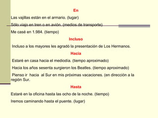 En
Las vajillas están en el armario. (lugar)
Sólo viajo en tren o en avión. (medios de transporte)
Me casé en 1.984. (tiempo)
                                   Incluso
Incluso a los mayores les agradó la presentación de Los Hermanos.
                                    Hacia
Estaré en casa hacia el mediodía. (tiempo aproximado)
Hacia los años sesenta surgieron los Beatles. (tiempo aproximado)
 Pienso ir hacia al Sur en mis próximas vacaciones. (en dirección a la
región Sur.
                                    Hasta
Estaré en la oficina hasta las ocho de la noche. (tiempo)
Iremos caminando hasta el puente. (lugar)
 