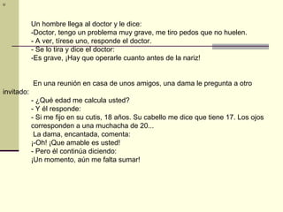 U




            Un hombre llega al doctor y le dice:
            -Doctor, tengo un problema muy grave, me tiro pedos que no huelen.
            - A ver, tírese uno, responde el doctor.
            - Se lo tira y dice el doctor:
            -Es grave, ¡Hay que operarle cuanto antes de la nariz!


            En una reunión en casa de unos amigos, una dama le pregunta a otro
invitado:
            - ¿Qué edad me calcula usted?
            - Y él responde:
            - Si me fijo en su cutis, 18 años. Su cabello me dice que tiene 17. Los ojos
            corresponden a una muchacha de 20...
             La dama, encantada, comenta:
            ¡-Oh! ¡Que amable es usted!
            - Pero él continúa diciendo:
            ¡Un momento, aún me falta sumar!
 
