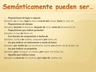  Preposiciones de lugar o espacio
Ejemplos: en mi país, bajo la mesa, a través del campo, hacia mi casa, etc.
 Preposiciones de tiempo.
Ejemplos: durante el almuerzo, después de cenar, antes de levantarme, etc.
 Preposiciones que indican posesión:
Ejemplos: la casa de María, etc.
 Con función de composición o hecho de.
Ejemplos: cuchara de madera, compuesto por tubos, etc.
 Las que indican un instrumento o modo de hacer.
Ejemplos: por medio de una herramienta, escrito con pluma, escrito a lápiz, etc.
 Las que indican un propósito.
Ejemplos: para conseguir un empleo, por lograr mis metas, etc.
 Aquellas que indican causa.
Ejemplos: a causa de mis acciones, por culpa de Josefina, etc.
 