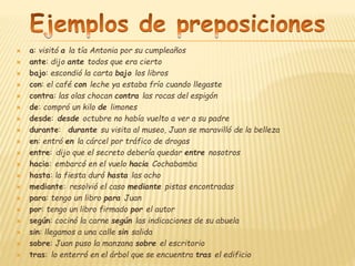  a: visitó a la tía Antonia por su cumpleaños
 ante: dijo ante todos que era cierto
 bajo: escondió la carta bajo los libros
 con: el café con leche ya estaba frío cuando llegaste
 contra: las olas chocan contra las rocas del espigón
 de: compró un kilo de limones
 desde: desde octubre no había vuelto a ver a su padre
 durante: durante su visita al museo, Juan se maravilló de la belleza
 en: entró en la cárcel por tráfico de drogas
 entre: dijo que el secreto debería quedar entre nosotros
 hacia: embarcó en el vuelo hacia Cochabamba
 hasta: la fiesta duró hasta las ocho
 mediante: resolvió el caso mediante pistas encontradas
 para: tengo un libro para Juan
 por: tengo un libro firmado por el autor
 según: cocinó la carne según las indicaciones de su abuela
 sin: llegamos a una calle sin salida
 sobre: Juan puso la manzana sobre el escritorio
 tras: lo enterró en el árbol que se encuentra tras el edificio
 