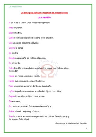 Las preposiciones
5
Un texto para trabajar y recordar las preposiciones
LA CABAÑA1
A las 4 de la tarde, unos niños de mi pueblo,
Ante un portal,
Bajo un árbol,
Cabe decir que había una cabaña junto al árbol,
Con una gran escalera apoyada
Contra la pared
De piedra,
Desde esa cabaña se ve todo el pueblo.
En el monte,
Entre los diferentes árboles, estaban los niños, que habían ido a
merendar.
Hacia los niños soplaba el viento,
Hasta que, de pronto, empezó a llover.
Para refugiarse, entraron dentro de la cabaña.
- ¡Por fin podemos estrenar la cabaña!- dijeron los niños,
Según todos ellos subían por el tronco
Sin escalera,
So pena de mojarse. Entraron en la cabaña y,
Sobre el suelo mojado y húmedo,
Tras la puerta, les estaban esperando las chicas. Se saludaron y,
de pronto, Salió el sol.
1 Texto original de Julia Núñez Saíz (Santullán)
 
