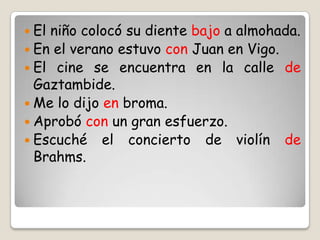  El niño colocó su diente bajo a almohada.
 En el verano estuvo con Juan en Vigo.
 El cine se encuentra en la calle de
Gaztambide.
 Me lo dijo en broma.
 Aprobó con un gran esfuerzo.
 Escuché el concierto de violín de
Brahms.
 