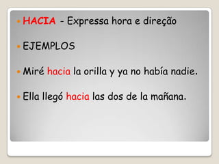  HACIA - Expressa hora e direção
 EJEMPLOS
 Miré hacia la orilla y ya no había nadie.
 Ella llegó hacia las dos de la mañana.
 
