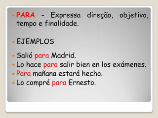  PARA - Expressa direção, objetivo,
tempo e finalidade.
 EJEMPLOS
 Salió para Madrid.
 Lo hace para salir bien en los exámenes.
 Para mañana estará hecho.
 Lo compré para Ernesto.
 