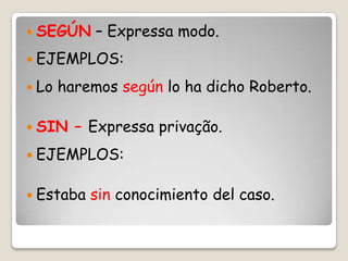  SEGÚN – Expressa modo.
 EJEMPLOS:
 Lo haremos según lo ha dicho Roberto.
 SIN – Expressa privação.
 EJEMPLOS:
 Estaba sin conocimiento del caso.
 
