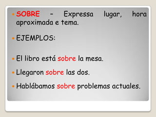  SOBRE – Expressa lugar, hora
aproximada e tema.
 EJEMPLOS:
 El libro está sobre la mesa.
 Llegaron sobre las dos.
 Hablábamos sobre problemas actuales.
 