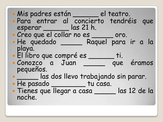  Mis padres están ______ el teatro.
 Para entrar al concierto tendréis que
esperar ______ las 21 h.
 Creo que el collar no es _____ oro.
 He quedado _____ Raquel para ir a la
playa.
 El libro que compré es ______ ti.
 Conozco a Juan _____ que éramos
pequeños.
 _____ las dos llevo trabajando sin parar.
 He pasado ________ tu casa.
 Tienes que llegar a casa _____ las 12 de la
noche.
 