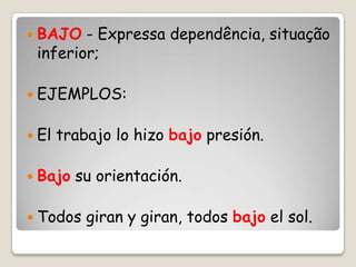  BAJO - Expressa dependência, situação
inferior;
 EJEMPLOS:
 El trabajo lo hizo bajo presión.
 Bajo su orientación.
 Todos giran y giran, todos bajo el sol.
 