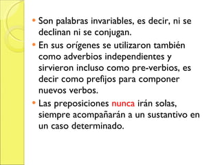 Son palabras invariables, es decir, ni se declinan ni se conjugan. En sus orígenes se utilizaron también como adverbios independientes y sirvieron incluso como pre-verbios, es decir como prefijos para componer nuevos verbos. Las preposiciones nunca irán solas, siempre acompañarán a un sustantivo en un caso determinado.