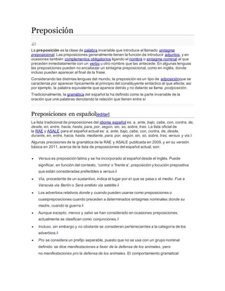 Preposición 
La preposición es la clase de palabra invariable que introduce el llamado sintagma 
preposicional. Las preposiciones generalmente tienen la función de introducir adjuntos, y en 
ocasiones también complementos obligatorios ligando el nombre o sintagma nominal al que 
preceden inmediatamente con un verbo u otro nombre que las antecede. En algunas lenguas 
las preposiciones pueden no encabezar un sintagma preposicional, como en inglés, donde 
incluso pueden aparecer al final de la frase. 
Considerando las distintas lenguas del mundo, la preposición es un tipo de adposiciónque se 
caracteriza por aparecer típicamente al principio del constituyente sintáctico al que afecta; así 
por ejemplo, la palabra equivalente que aparece detrás y no delante se llama postposición. 
Tradicionalmente, la gramática del español la ha definido como la parte invariable de la 
oración que une palabras denotando la relación que tienen entre sí 
Preposiciones en español[editar] 
La lista tradicional de preposiciones del idioma español es: a, ante, bajo, cabe, con, contra, de, 
desde, en, entre, hacia, hasta, para, por, según, sin, so, sobre, tras. La lista oficial de 
la RAE y ASALE para el español actual es: a, ante, bajo, cabe, con, contra, de, desde, 
durante, en, entre, hacia, hasta, mediante, para, por, según, sin, so, sobre, tras, versus y vía.1 
Algunas precisiones de la gramática de la RAE y ASALE publicada en 2009, y en su versión 
básica en 2011, acerca de la lista de preposiciones del español actual, son: 
 Versus es preposición latina y se ha incorporado al español desde el inglés. Puede 
significar, en función del contexto, 'contra' o 'frente a', preposición y locución prepositiva 
que están consideradas preferibles a versus.2 
 Vía, procedente de un sustantivo, indica el lugar por el que se pasa o el medio: Fue a 
Varsovia vía Berlín o Será emitido vía satélite.2 
 Los adverbios relativos donde y cuando pueden usarse como preposiciones o 
cuasipreposiciones cuando preceden a determinados sintagmas nominales:donde su 
madre, cuando la guerra.2 
 Aunque excepto, menos y salvo se han considerado en ocasiones preposiciones, 
actualmente se clasifican como conjunciones.3 
 Incluso, sin embargo y no obstante se consideran pertenecientes a la categoría de los 
adverbios.3 
 Pro se considera un prefijo separable, puesto que no se usa con un grupo nominal 
definido: se dice manifestaciones a favor de la defensa de los animales, pero 
no manifestaciones pro la defensa de los animales. El comportamiento gramatical 
 