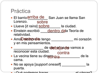Práctica
 El barrio __________ San Juan se llama San
Lorenzo.
 Llueve [it rains] ___________ la ciudad.
 Einstein escribió ____________ la Teoría de
relatividad.
 Amor, siempre te tengo ___________ mi corazón
y en mis pensamientos.
 _______________ de cien años no vamos a
reconocer esta ciudad.
 La vecina tiene su dinero _____________ de la
cama.
 No se apoya [support oneself] ____________ la
puerta.
arriba de
sobre
sobre
dentro de
Dentro de
debajo de
contra
contra
 