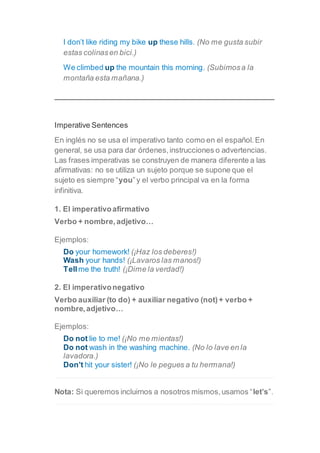 I don’t like riding my bike up these hills. (No me gusta subir
estas colinasen bici.)
We climbed up the mountain this morning. (Subimosa la
montaña esta mañana.)
Imperative Sentences
En inglés no se usa el imperativo tanto como en el español.En
general, se usa para dar órdenes,instrucciones o advertencias.
Las frases imperativas se construyen de manera diferente a las
afirmativas: no se utiliza un sujeto porque se supone que el
sujeto es siempre “you”y el verbo principal va en la forma
infinitiva.
1. El imperativoafirmativo
Verbo + nombre,adjetivo…
Ejemplos:
Do your homework! (¡Haz los deberes!)
Wash your hands! (¡Lavaros las manos!)
Tellme the truth! (¡Dime la verdad!)
2. El imperativonegativo
Verbo auxiliar (to do) + auxiliar negativo (not)+ verbo +
nombre,adjetivo…
Ejemplos:
Do not lie to me! (¡No me mientas!)
Do not wash in the washing machine. (No lo lave en la
lavadora.)
Don’t hit your sister! (¡No le pegues a tu hermana!)
Nota: Si queremos incluirnos a nosotros mismos,usamos “let’s”.
 