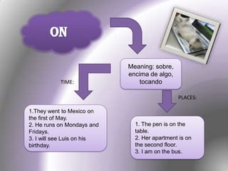 ON
Meaning: sobre,
encima de algo,
tocando
1. The pen is on the
table.
2. Her apartment is on
the second floor.
3. I am on the bus.
1.They went to Mexico on
the first of May.
2. He runs on Mondays and
Fridays.
3. I will see Luis on his
birthday.
TIME:
PLACES:
 