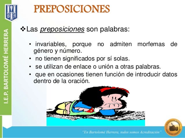 PREPOSICIONES 
Las preposiciones son palabras: 
• invariables, porque no admiten morfemas de 
género y número. 
• no tien...