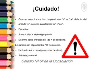 ¡Cuidado!
• Cuando encontramos las preposiciones “a” o “de” delante del
artículo “el”, se unen para formar “al” y “del”.
• Ejemplos:
o Suelo ir al (a + el) colegio pronto.
o Mi prima tiene entradas del (de + el) concierto.
En cambio con el pronombre “él” no se unen.
o He traído a él a casa (pronombre de chico).
o Siéntate junto a él.
 