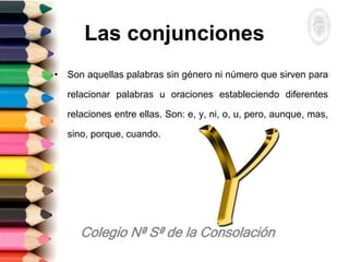 Las conjunciones
• Son aquellas palabras sin género ni número que sirven para
relacionar palabras u oraciones estableciendo diferentes
relaciones entre ellas. Son: e, y, ni, o, u, pero, aunque, mas,
sino, porque, cuando.
 