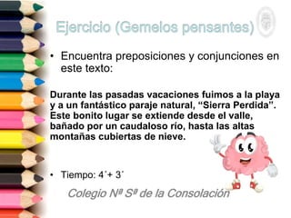 • Encuentra preposiciones y conjunciones en
este texto:
Durante las pasadas vacaciones fuimos a la playa
y a un fantástico paraje natural, “Sierra Perdida”.
Este bonito lugar se extiende desde el valle,
bañado por un caudaloso río, hasta las altas
montañas cubiertas de nieve.
• Tiempo: 4´+ 3´
 