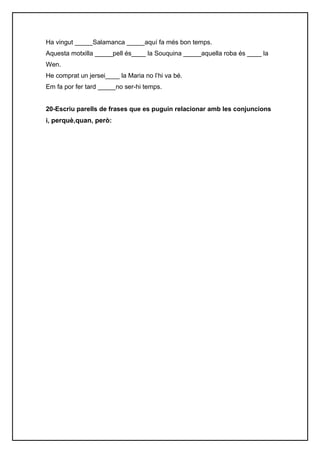 Ha vingut _____Salamanca _____aquí fa més bon temps.
Aquesta motxilla _____pell és____ la Souquina _____aquella roba és ____ la
Wen.
He comprat un jersei____ la Maria no l’hi va bé.
Em fa por fer tard _____no ser-hi temps.


20-Escriu parells de frases que es puguin relacionar amb les conjuncions
i, perquè,quan, però:
 
