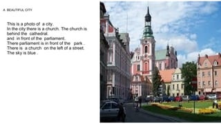 This is a photo of a city.
In the city there is a church. The church is
behind the cathedral.
and in front of the parliament.
There parliament is in front of the park .
There is a church on the left of a street.
The sky is blue .
A BEAUTIFUL CITY
 