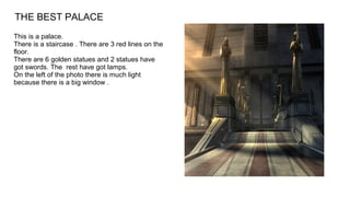 This is a palace.
There is a staircase . There are 3 red lines on the
floor.
There are 6 golden statues and 2 statues have
got swords. The rest have got lamps.
On the left of the photo there is much light
because there is a big window .
THE BEST PALACE
 