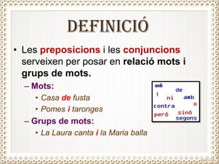 DEFINICIÓ
• Les preposicions i les conjuncions
serveixen per posar en relació mots i
grups de mots.
– Mots:
• Casa de fusta
• Pomes i taronges
– Grups de mots:
• La Laura canta i la Maria balla
 
