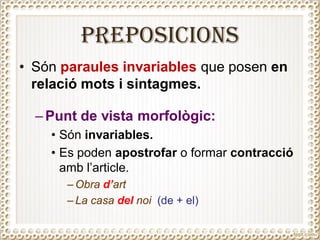PREPOSICIONS
• Són paraules invariables que posen en
relació mots i sintagmes.
– Punt de vista morfològic:
• Són invariables.
• Es poden apostrofar o formar contracció
amb l’article.
– Obra d’art
– La casa del noi (de + el)
 