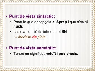 • Punt de vista sintàctic:
• Paraula que encapçala el Sprep i que n’és el
nucli.
• La seva funció és introduir el SN
– Medalla de plata
• Punt de vista semàntic:
• Tenen un significat reduït i poc precís.
 