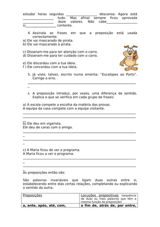 estudar horas seguidas ___________________ descanso. Agora está 
___________________ tudo. Mas afinal sempre ficou aprovada 
___________________ doze valores. Não cabe___________________ 
si___________________ contente. 
4. Assinala as frases em que a preposição está usada 
correctamente: 
a) Ele vai mascarado de pirata. 
b) Ele vai mascarado à pirata. 
c) Disseram-me para ter atenção com o carro. 
d) Disseram-me para ter cuidado com o carro. 
e) Ele discordou com a tua ideia. 
f ) Ele concordou com a tua ideia. 
5. Já viste, talvez, escrito numa ementa: “Escalopes ao Porto”. 
Corrige o erro. 
___________________________________________________________________ 
_ 
6. A preposição introduz, por vezes, uma diferença de sentido. 
Explica o que se verifica em cada grupo de frases: 
a) À escola compete a escolha da matéria das provas. 
A equipa da casa compete com a equipa visitante. 
______________________________________________________________________ 
______________________________________________________________________ 
__ 
b) Ele deu em vigarista. 
Ele deu de caras com o amigo. 
______________________________________________________________________ 
_ 
______________________________________________________________________ 
_ 
c) A Maria ficou de ver o programa. 
A Maria ficou a ver o programa. 
______________________________________________________________________ 
_ 
______________________________________________________________________ 
_ 
As preposições então são: 
São palavras invariáveis que ligam duas outras entre si, 
estabelecendo entre elas certas relações, completando ou explicando 
o sentido da outra. 
Preposições Locuções prepositivas (sequência 
de duas ou mais palavras que têm a 
mesma função da preposição) 
a, ante, após, até, com, a fim de, atrás de, por entre, 
 
