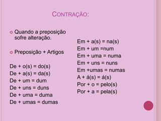 CONTRAÇÃO:
 Quando a preposição
sofre alteração.
 Preposição + Artigos
De + o(s) = do(s)
De + a(s) = da(s)
De + um = dum
De + uns = duns
De + uma = duma
De + umas = dumas
Em + a(s) = na(s)
Em + um =num
Em + uma = numa
Em + uns = nuns
Em +umas = numas
A + á(s) = á(s)
Por + o = pelo(s)
Por + a = pela(s)
 