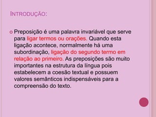 INTRODUÇÃO:
 Preposição é uma palavra invariável que serve
para ligar termos ou orações. Quando esta
ligação acontece, normalmente há uma
subordinação, ligação do segundo termo em
relação ao primeiro. As preposições são muito
importantes na estrutura da língua pois
estabelecem a coesão textual e possuem
valores semânticos indispensáveis para a
compreensão do texto.
 