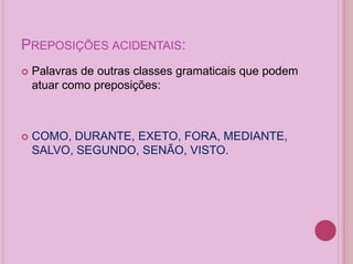 PREPOSIÇÕES ACIDENTAIS:
 Palavras de outras classes gramaticais que podem
atuar como preposições:
 COMO, DURANTE, EXETO, FORA, MEDIANTE,
SALVO, SEGUNDO, SENÃO, VISTO.
 