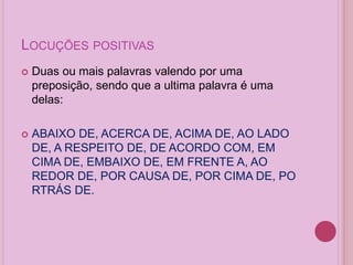 LOCUÇÕES POSITIVAS
 Duas ou mais palavras valendo por uma
preposição, sendo que a ultima palavra é uma
delas:
 ABAIXO DE, ACERCA DE, ACIMA DE, AO LADO
DE, A RESPEITO DE, DE ACORDO COM, EM
CIMA DE, EMBAIXO DE, EM FRENTE A, AO
REDOR DE, POR CAUSA DE, POR CIMA DE, PO
RTRÁS DE.
 