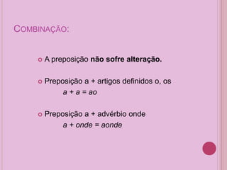 COMBINAÇÃO:
 A preposição não sofre alteração.
 Preposição a + artigos definidos o, os
a + a = ao
 Preposição a + advérbio onde
a + onde = aonde
 