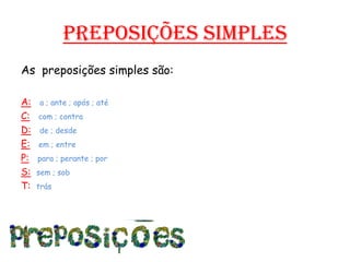Preposições simplesAs  preposições simples são:A:a ; ante ; após ; atéC:com ; contraD:de ; desdeE:em ; entreP:para ; perante ; porS:sem ; sobT:  trás