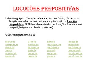 Locuções prepositivasHá ainda grupos fixos de palavras que , na frase, têm valor e função equivalentes aos das preposições – são as locuções prepositivas. O último elemento destas locuções é sempre uma preposição (geralmente de, a ou com).Observa alguns exemplos:acerca dea fim dealém deao lado dea respeito deatravés dede acordo comdebaixo dediante deem baixo deem frente aem frente dejunto ajunto deperto depor baixo deao redor dedentro deem vez depor de trás de  apesar dedepois degraças a por de trás de
