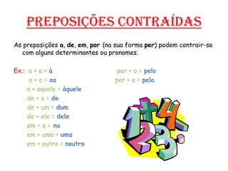 Preposições contraídasAs preposições a, de, em, por (na sua forma per) podem contrair-se com alguns determinantes ou pronomes.Ex.:  a + a = àper + o = pelo        a + o = aoper + a = pela       a + aquele = àquele       de + o = do       de + um = dum       de + ele = dele       em + a =na       em + uma = uma       em + outro = noutro