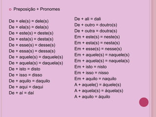  Preposição + Pronomes
De + ele(s) = dele(s)
De + ela(s) = dela(s)
De + este(s) = deste(s)
De + esta(s) = desta(s)
De + esse(s) = desse(s)
De + essa(s) = dessa(s)
De + aquele(s) = daquele(s)
De + aquela(s) = daquela(s)
De + isto = disto
De + isso = disso
De + aquilo = daquilo
De + aqui = daqui
De + aí = daí
De + ali = dali
De + outro = doutro(s)
De + outra = doutra(s)
Em + este(s) = neste(s)
Em + esta(s) = nesta(s)
Em + esse(s) = nesse(s)
Em + aquele(s) = naquele(s)
Em + aquela(s) = naquela(s)
Em + isto = nisto
Em + isso = nisso
Em + aquilo = naquilo
A + aquele() = áquele(s)
A + aquela(s) = áquela(s)
A + aquilo = áquilo
 