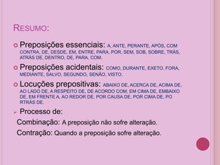 RESUMO:
 Preposições essenciais: A, ANTE, PERANTE, APÓS, COM
CONTRA, DE, DESDE, EM, ENTRE, PARA, POR, SEM, SOB, SOBRE, TRÁS,
ATRÁS DE, DENTRO, DE, PARA, COM.
 Preposições acidentais: COMO, DURANTE, EXETO, FORA,
MEDIANTE, SALVO, SEGUNDO, SENÃO, VISTO.
 Locuções prepositivas: ABAIXO DE, ACERCA DE, ACIMA DE,
AO LADO DE, A RESPEITO DE, DE ACORDO COM, EM CIMA DE, EMBAIXO
DE, EM FRENTE A, AO REDOR DE, POR CAUSA DE, POR CIMA DE, PO
RTRÁS DE.
 Processo de:
Combinação: A preposição não sofre alteração.
Contração: Quando a preposição sofre alteração.
 