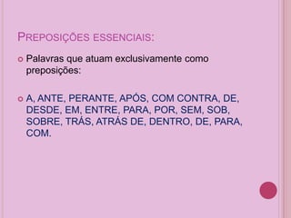 PREPOSIÇÕES ESSENCIAIS:
 Palavras que atuam exclusivamente como
preposições:
 A, ANTE, PERANTE, APÓS, COM CONTRA, DE,
DESDE, EM, ENTRE, PARA, POR, SEM, SOB,
SOBRE, TRÁS, ATRÁS DE, DENTRO, DE, PARA,
COM.
 