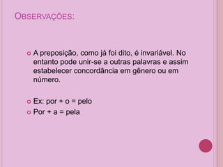 OBSERVAÇÕES:
 A preposição, como já foi dito, é invariável. No
entanto pode unir-se a outras palavras e assim
estabelecer concordância em gênero ou em
número.
 Ex: por + o = pelo
 Por + a = pela
 