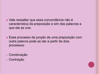 Vale ressaltar que essa concordância não é
característica da preposição e sim das palavras a
que ela se une.
 Esse processo de junção de uma preposição com
outra palavra pode se dar a partir de dois
processos:
 Combinação
 Contração
 