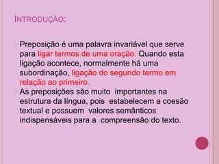 INTRODUÇÃO:
� Preposição é uma palavra invariável que serve
para ligar termos de uma oração. Quando esta
ligação acontece, normalmente há uma
subordinação, ligação do segundo termo em
relação ao primeiro.
� As preposições são muito importantes na
estrutura da língua, pois estabelecem a coesão
textual e possuem valores semânticos
indispensáveis para a compreensão do texto.
 