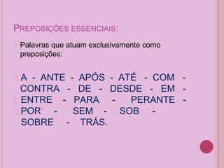 PREPOSIÇÕES ESSENCIAIS:
� Palavras que atuam exclusivamente como
preposições:
� A - ANTE - APÓS - ATÉ - COM -
CONTRA - DE - DESDE - EM -
� ENTRE - PARA - PERANTE -
� POR - SEM - SOB -
SOBRE - TRÁS.
 