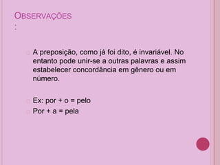 OBSERVAÇÕES
:
� A preposição, como já foi dito, é invariável. No
entanto pode unir-se a outras palavras e assim
estabelecer concordância em gênero ou em
número.
� Ex: por + o = pelo
� Por + a = pela
 